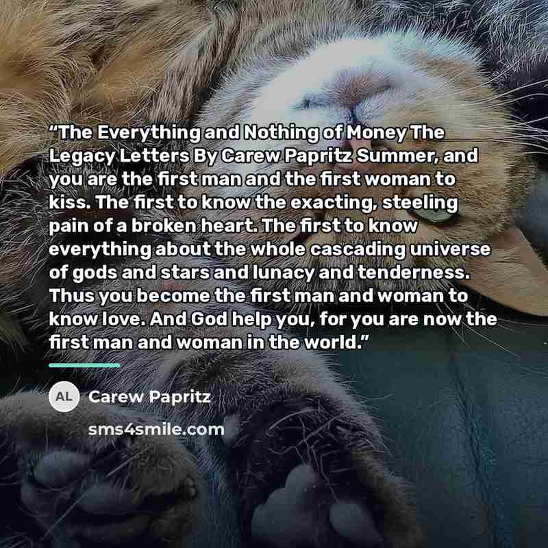“The Everything and Nothing of Money The Legacy Letters By Carew Papritz Summer, and you are the first man and the first woman to kiss. The first to know the exacting, steeling pain of a broken heart. The first to know everything about the whole cascading universe of gods and stars and lunacy and…” quote by Carew Papritz