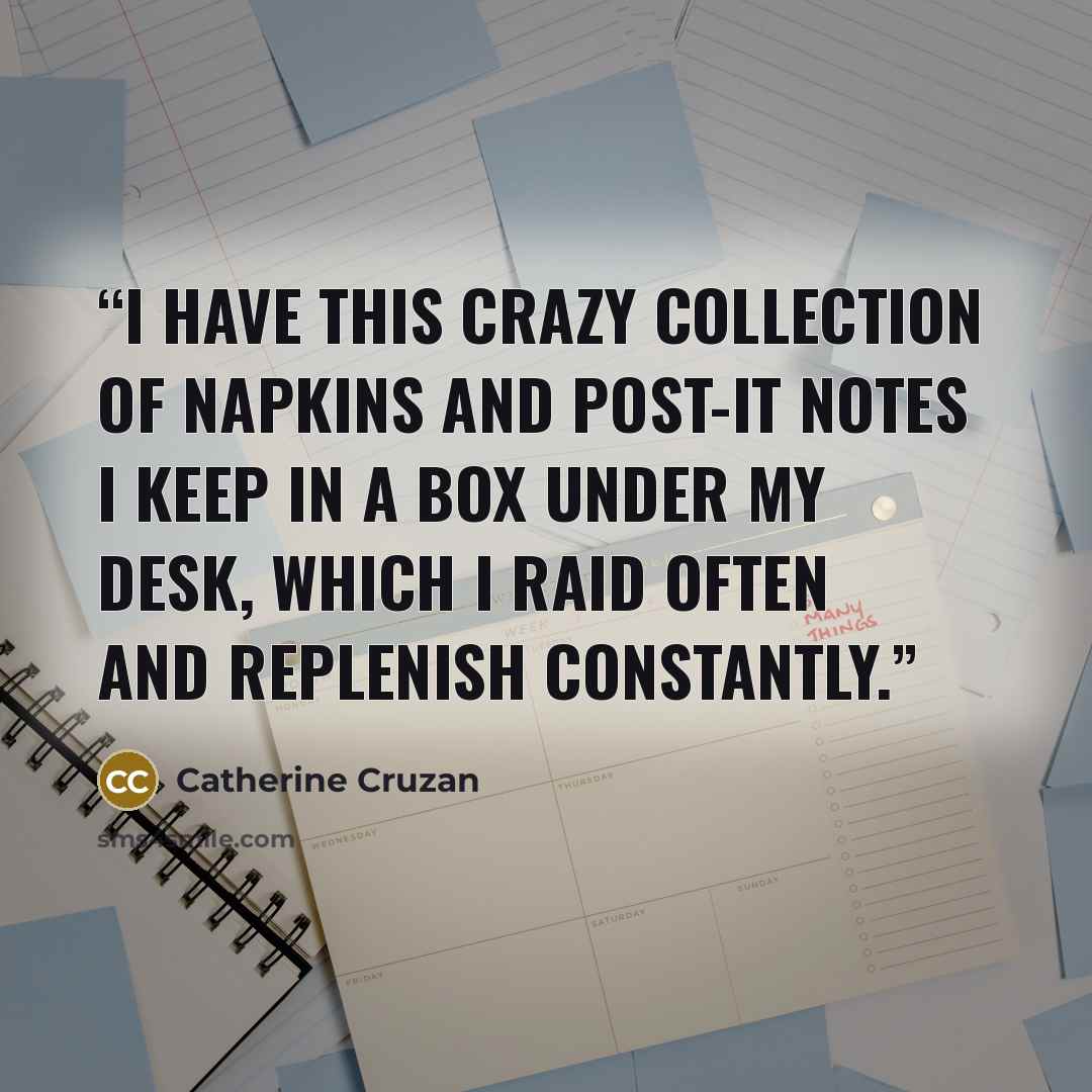 “I have this crazy collection of napkins and post-it notes I keep in a box under my desk, which I raid often and replenish constantly.” quote by Catherine Cruzan
