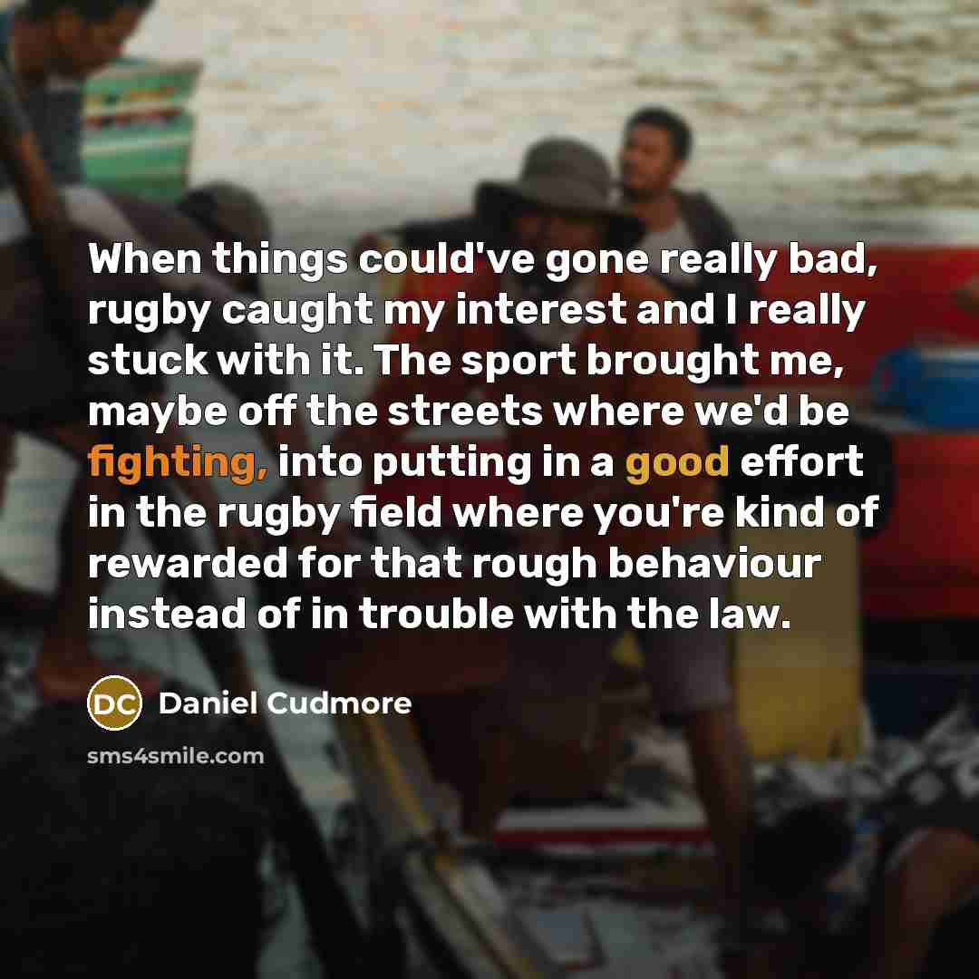 “When things could've gone really bad, rugby caught my interest and I really stuck with it. The sport brought me, maybe off the streets where we'd be fighting, into putting in a good effort in the rugby field where you're kind of rewarded for that rough behaviour instead of in trouble with the law.” quote by Daniel Cudmore