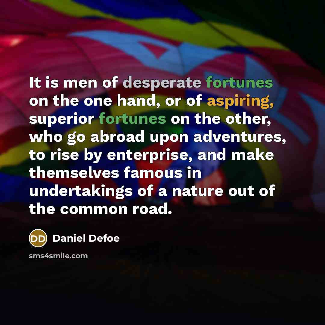 “It is men of desperate fortunes on the one hand, or of aspiring, superior fortunes on the other, who go abroad upon adventures, to rise by enterprise, and make themselves famous in undertakings of a nature out of the common road.” quote by Daniel Defoe