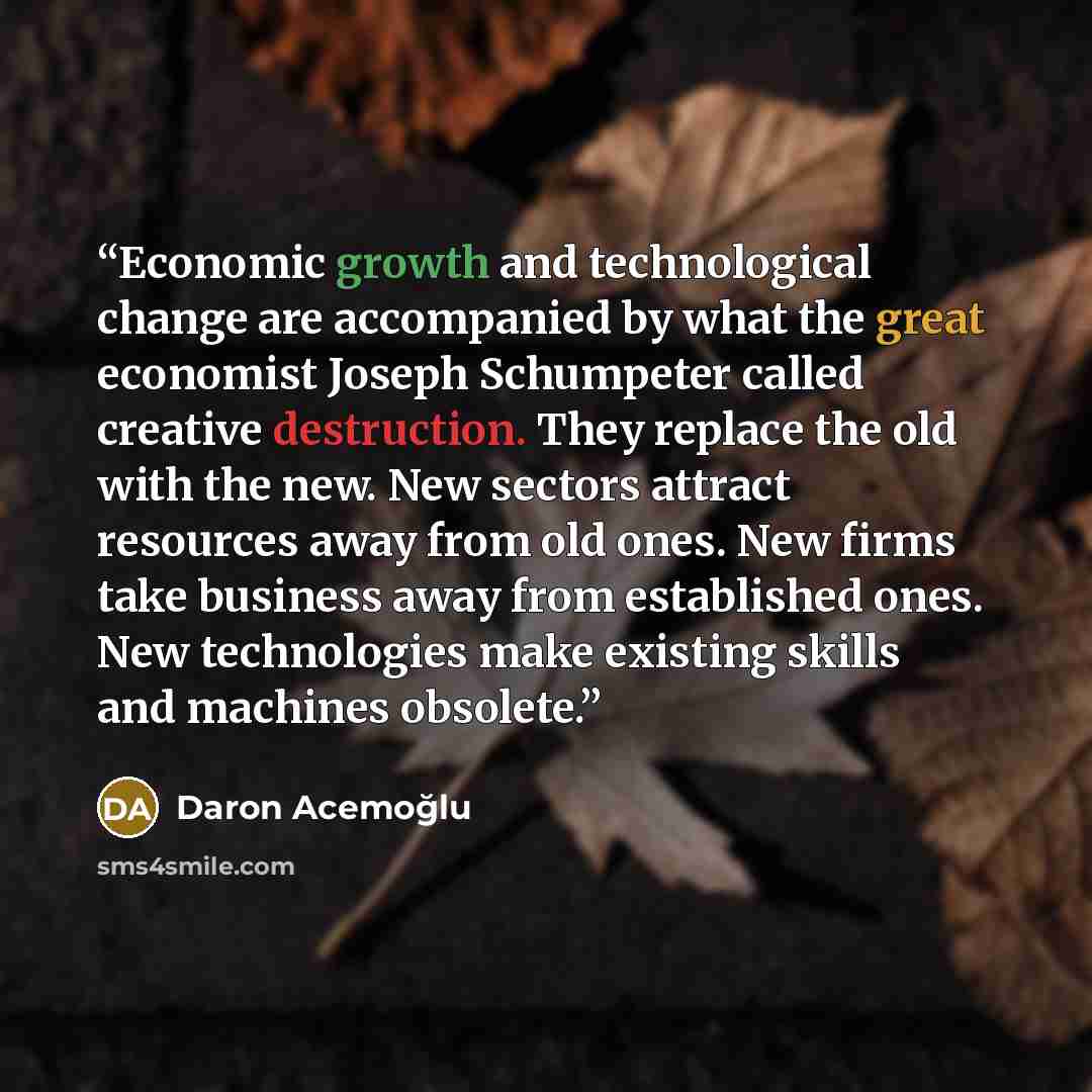 “Economic growth and technological change are accompanied by what the great economist Joseph Schumpeter called creative destruction. They replace the old with the new. New sectors attract resources away from old ones. New firms take business away from established ones. New technologies make…” quote by Daron Acemoğlu