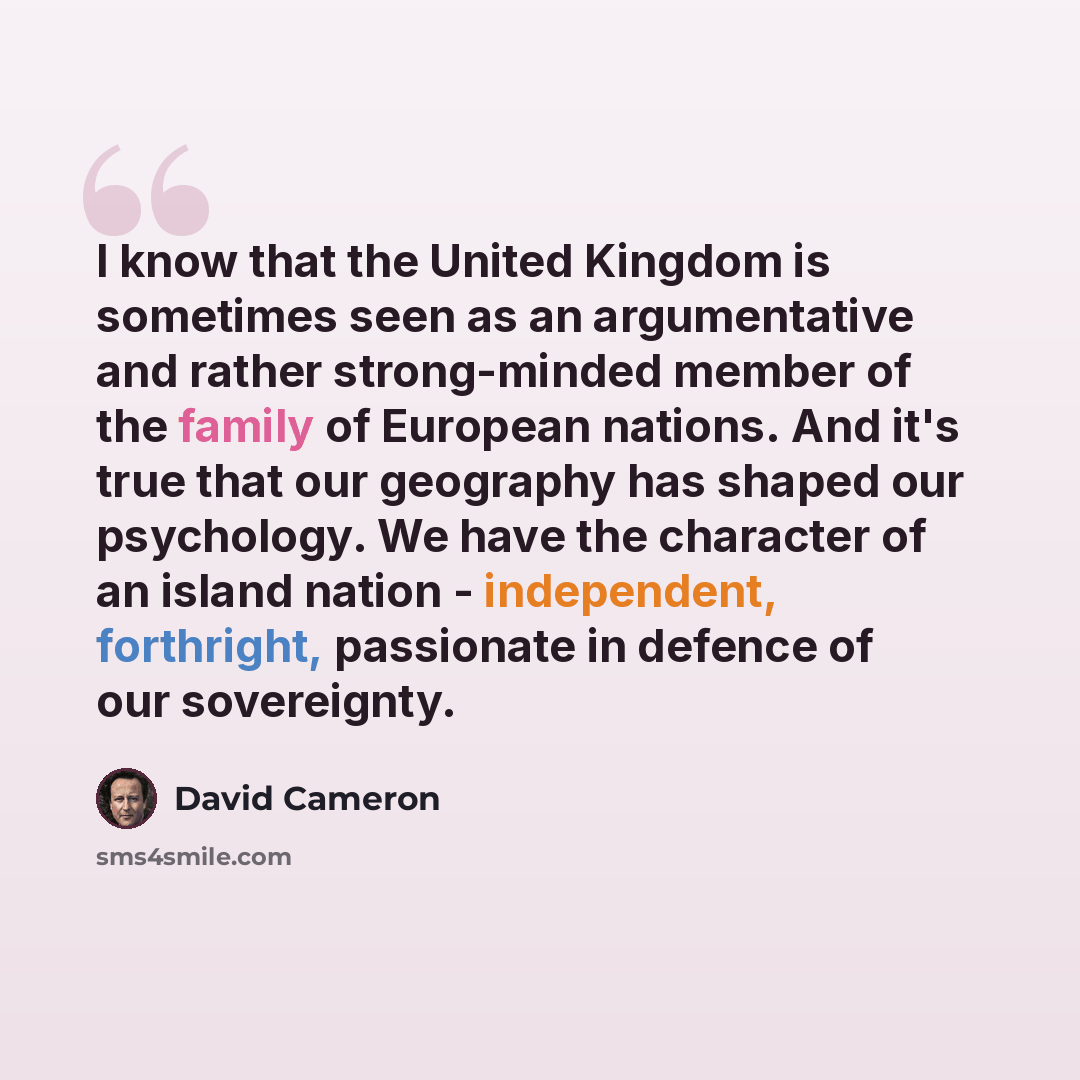 “I know that the United Kingdom is sometimes seen as an argumentative and rather strong-minded member of the family of European nations. And it's true that our geography has shaped our psychology. We have the character of an island nation - independent, forthright, passionate in defence of our…” quote by David Cameron
