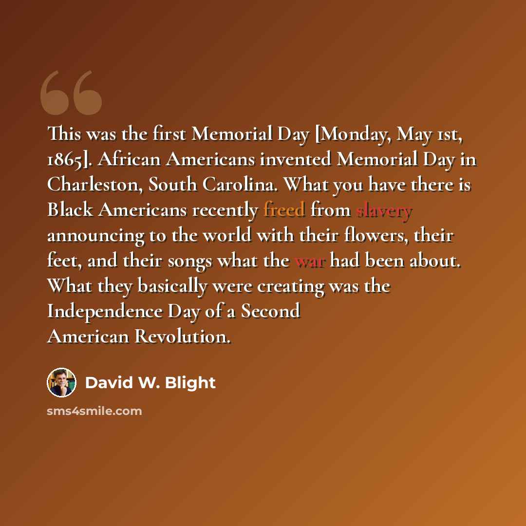 “This was the first Memorial Day [Monday, May 1st, 1865]. African Americans invented Memorial Day in Charleston, South Carolina. What you have there is Black Americans recently freed from slavery announcing to the world with their flowers, their feet, and their songs what the war had been about…” quote by David W. Blight
