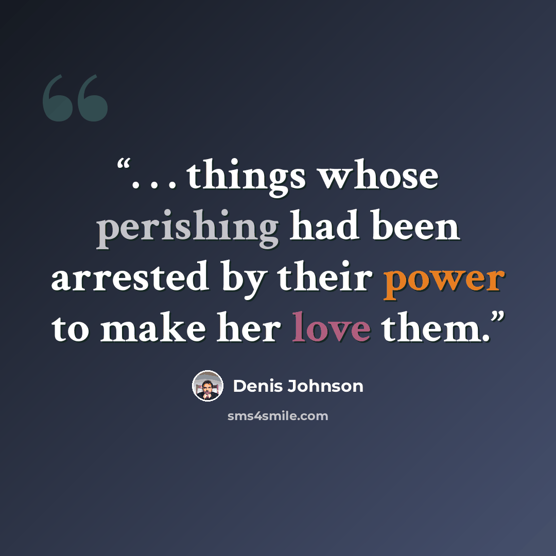 “. . . things whose perishing had been arrested by their power to make her love them.” quote by Denis Johnson
