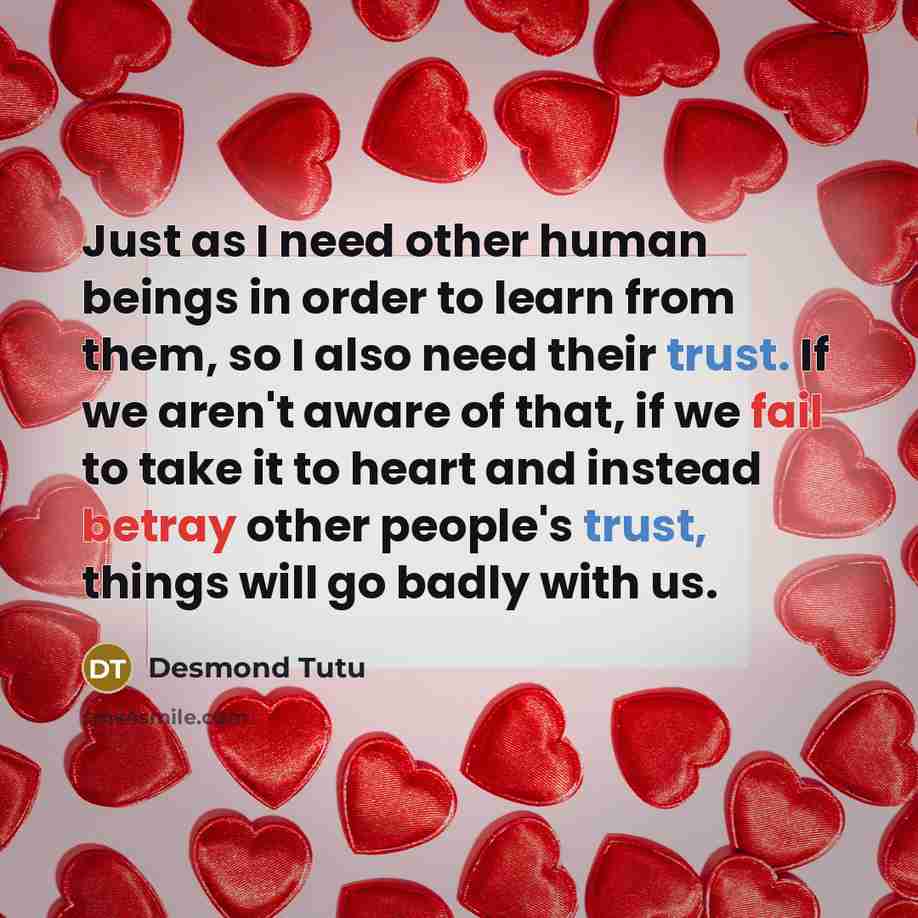 “Just as I need other human beings in order to learn from them, so I also need their trust. If we aren't aware of that, if we fail to take it to heart and instead betray other people's trust, things will go badly with us.” quote by Desmond Tutu