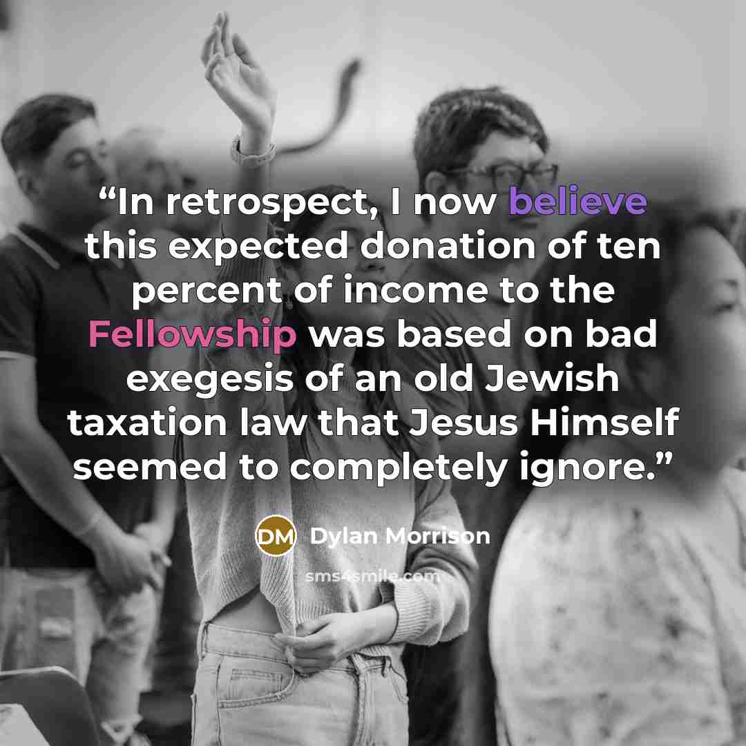 “In retrospect, I now believe this expected donation of ten percent of income to the Fellowship was based on bad exegesis of an old Jewish taxation law that Jesus Himself seemed to completely ignore.” quote by Dylan Morrison