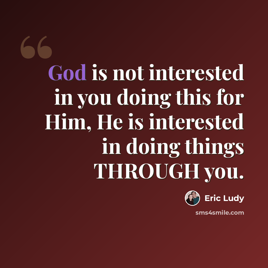 “God is not interested in you doing this for Him, He is interested in doing things THROUGH you.” quote by Eric Ludy