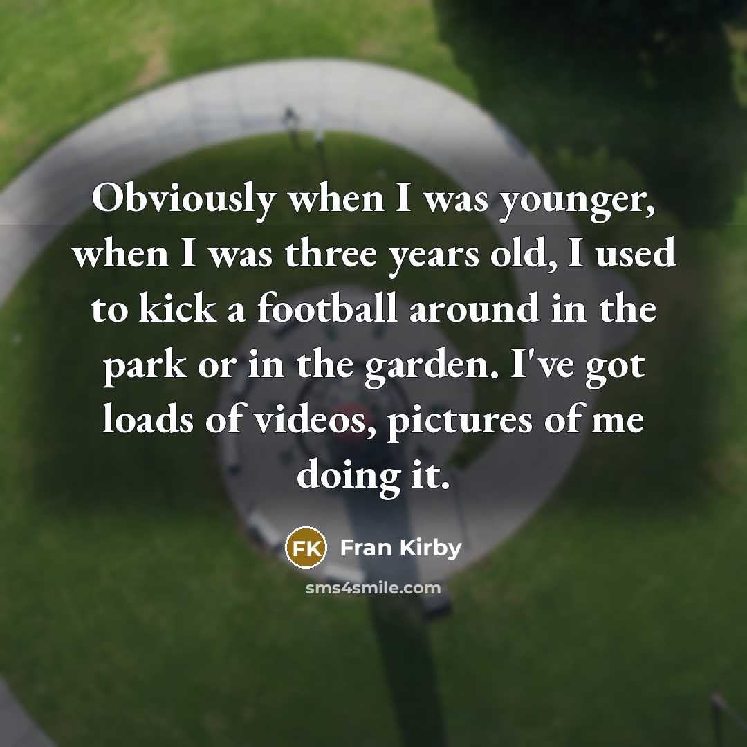 “Obviously when I was younger, when I was three years old, I used to kick a football around in the park or in the garden. I've got loads of videos, pictures of me doing it.” quote by Fran Kirby