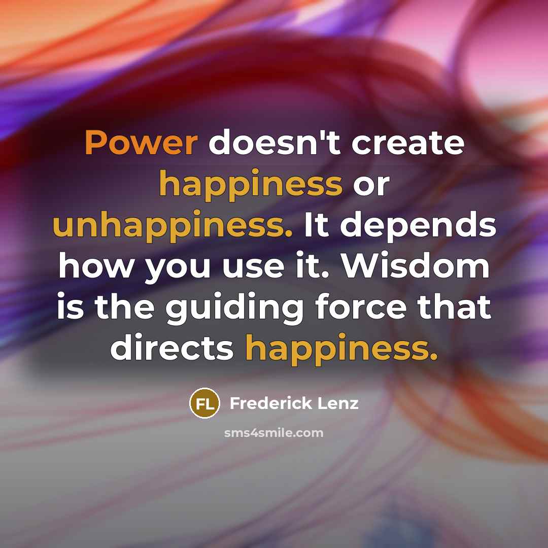 “Power doesn't create happiness or unhappiness. It depends how you use it. Wisdom is the guiding force that directs happiness.” quote by Frederick Lenz