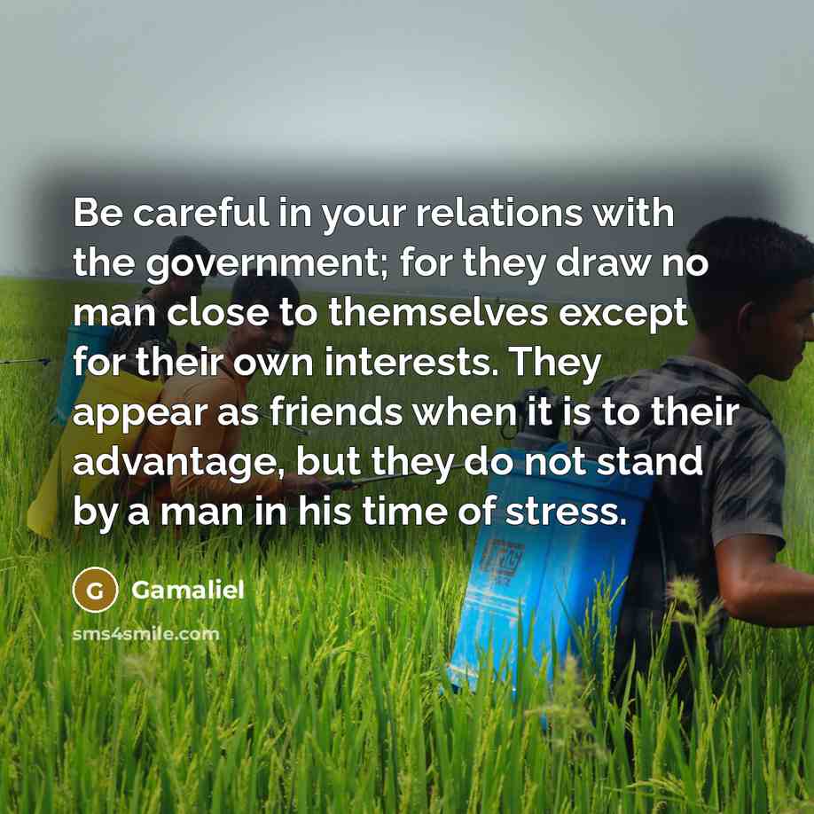 “Be careful in your relations with the government; for they draw no man close to themselves except for their own interests. They appear as friends when it is to their advantage, but they do not stand by a man in his time of stress.” quote by Gamaliel