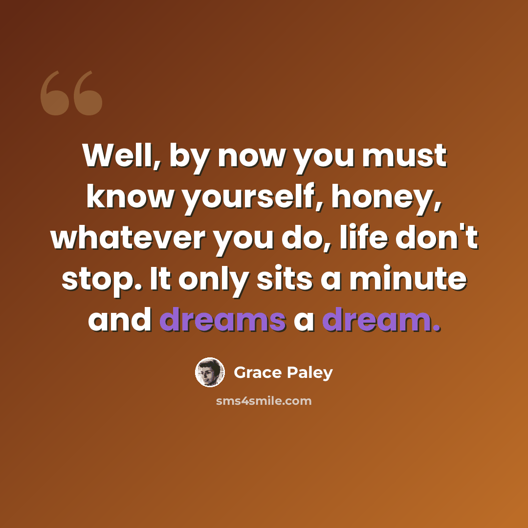 “Well, by now you must know yourself, honey, whatever you do, life don't stop. It only sits a minute and dreams a dream.” quote by Grace Paley
