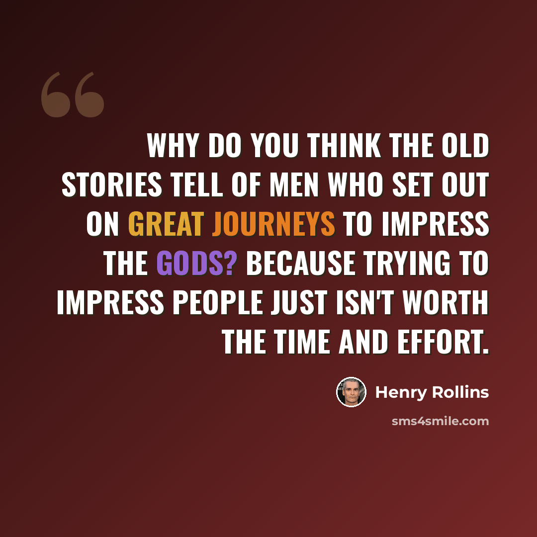 “Why do you think the old stories tell of men who set out on great journeys to impress the gods? Because trying to impress people just isn't worth the time and effort.” quote by Henry Rollins