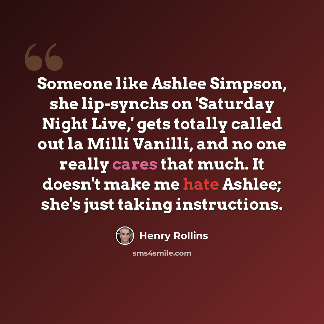 “Someone like Ashlee Simpson, she lip-synchs on 'Saturday Night Live,' gets totally called out la Milli Vanilli, and no one really cares that much. It doesn't make me hate Ashlee; she's just taking instructions.” quote by Henry Rollins