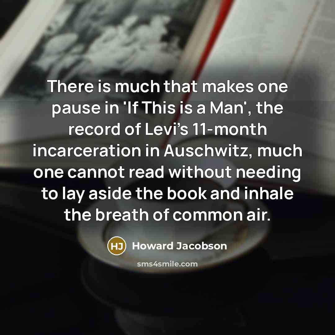 “There is much that makes one pause in 'If This is a Man', the record of Levi's 11-month incarceration in Auschwitz, much one cannot read without needing to lay aside the book and inhale the breath of common air.” quote by Howard Jacobson