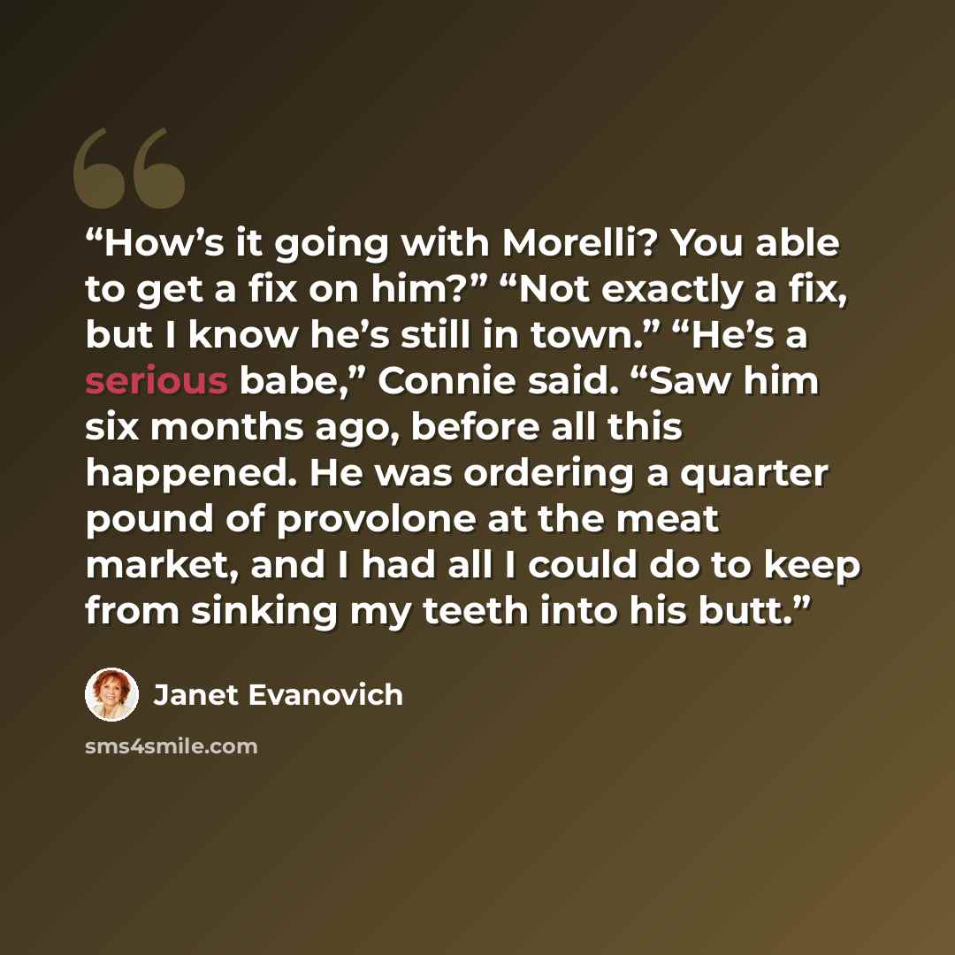 “How’s it going with Morelli? You able to get a fix on him?” “Not exactly a fix, but I know he’s still in town.” “He’s a serious babe,” Connie said. “Saw him six months ago, before all this happened. He was ordering a quarter pound of provolone at the meat market, and I had all I could do to keep…” quote by Janet Evanovich