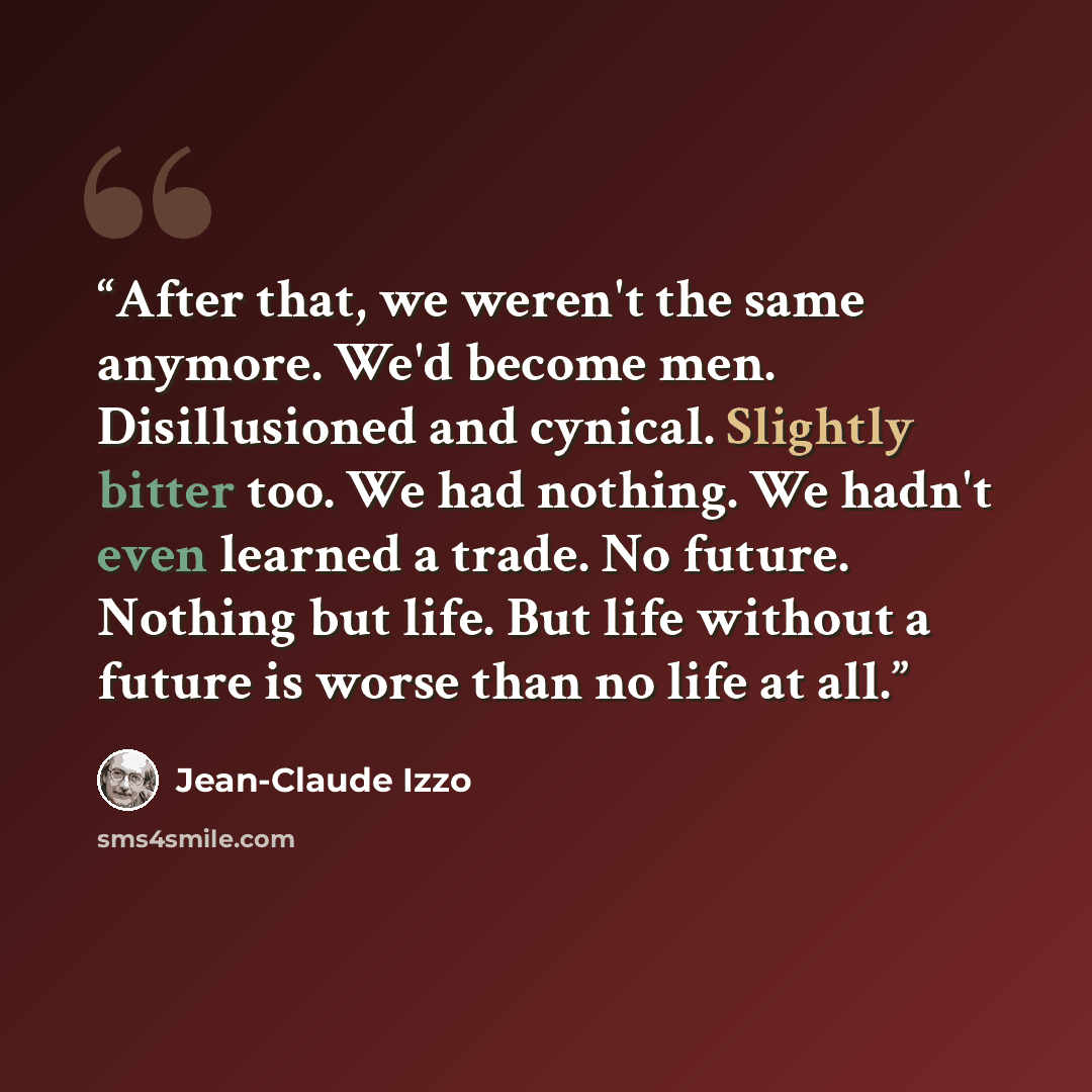 “After that, we weren't the same anymore. We'd become men. Disillusioned and cynical. Slightly bitter too. We had nothing. We hadn't even learned a trade. No future. Nothing but life. But life without a future is worse than no life at all.” quote by Jean-Claude Izzo