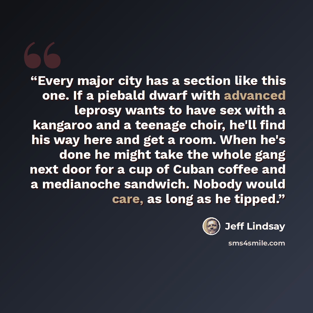 “Every major city has a section like this one. If a piebald dwarf with advanced leprosy wants to have sex with a kangaroo and a teenage choir, he'll find his way here and get a room. When he's done he might take the whole gang next door for a cup of Cuban coffee and a medianoche sandwich. Nobody…” quote by Jeff Lindsay