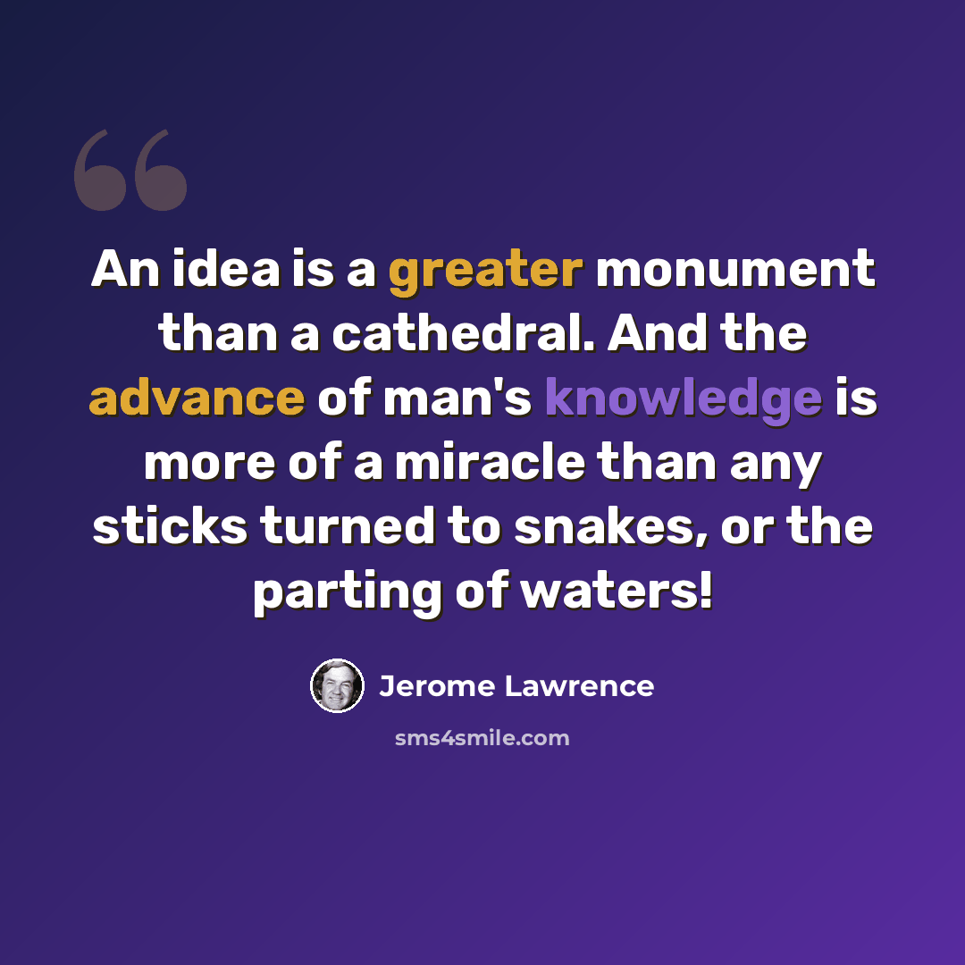 “An idea is a greater monument than a cathedral. And the advance of man's knowledge is more of a miracle than any sticks turned to snakes, or the parting of waters!” quote by Jerome Lawrence