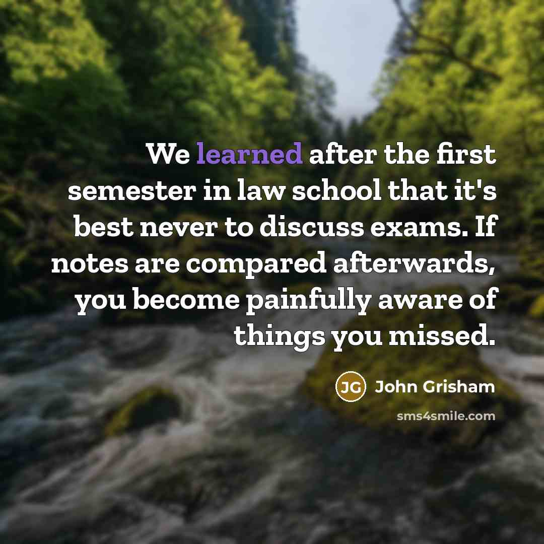 “We learned after the first semester in law school that it's best never to discuss exams. If notes are compared afterwards, you become painfully aware of things you missed.” quote by John Grisham