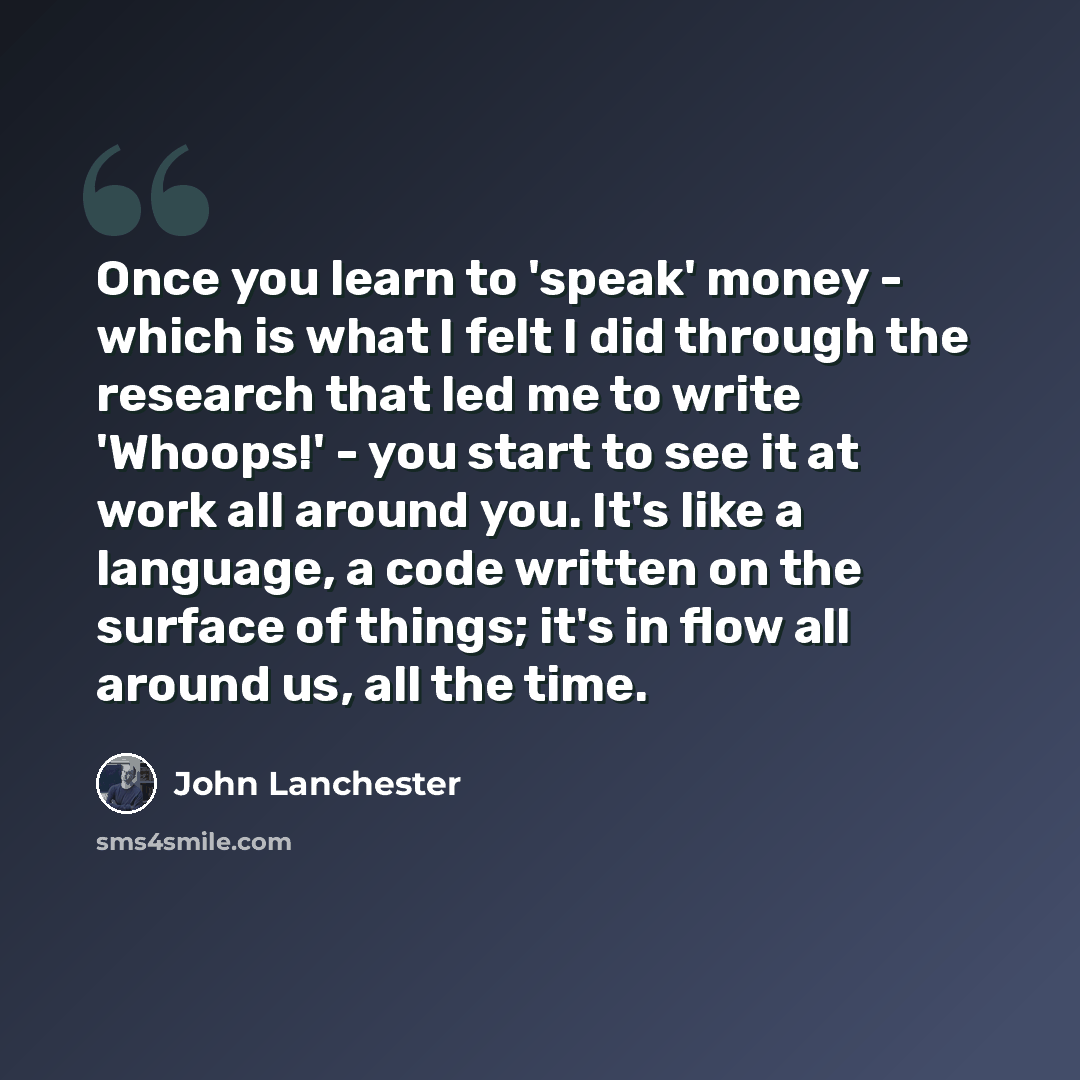 “Once you learn to 'speak' money - which is what I felt I did through the research that led me to write 'Whoops!' - you start to see it at work all around you. It's like a language, a code written on the surface of things; it's in flow all around us, all the time.” quote by John Lanchester