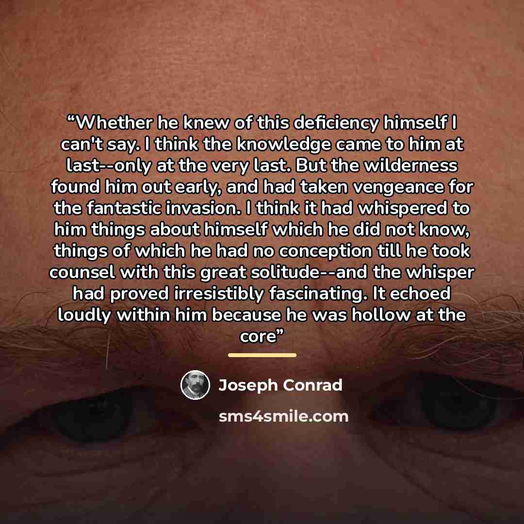 “Whether he knew of this deficiency himself I can't say. I think the knowledge came to him at last--only at the very last. But the wilderness found him out early, and had taken vengeance for the fantastic invasion. I think it had whispered to him things about himself which he did not know, things…” quote by Joseph Conrad