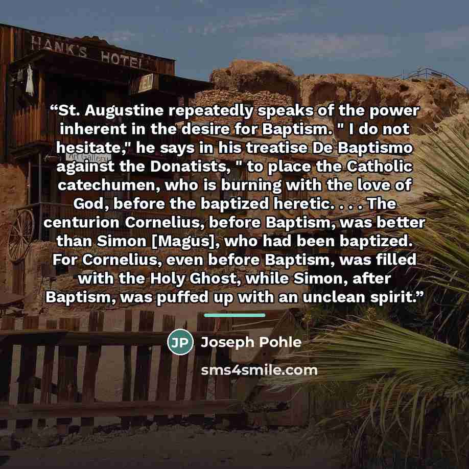 “St. Augustine repeatedly speaks of the power inherent in the desire for Baptism. " I do not hesitate," he says in his treatise De Baptismo against the Donatists, " to place the Catholic catechumen, who is burning with the love of God, before the baptized heretic. . . . The centurion Cornelius…” quote by Joseph Pohle