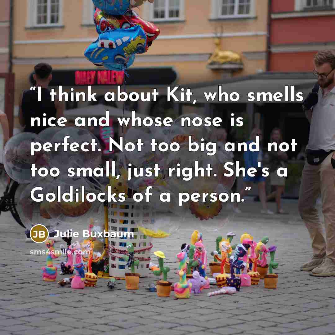 “I think about Kit, who smells nice and whose nose is perfect. Not too big and not too small, just right. She's a Goldilocks of a person.” quote by Julie Buxbaum