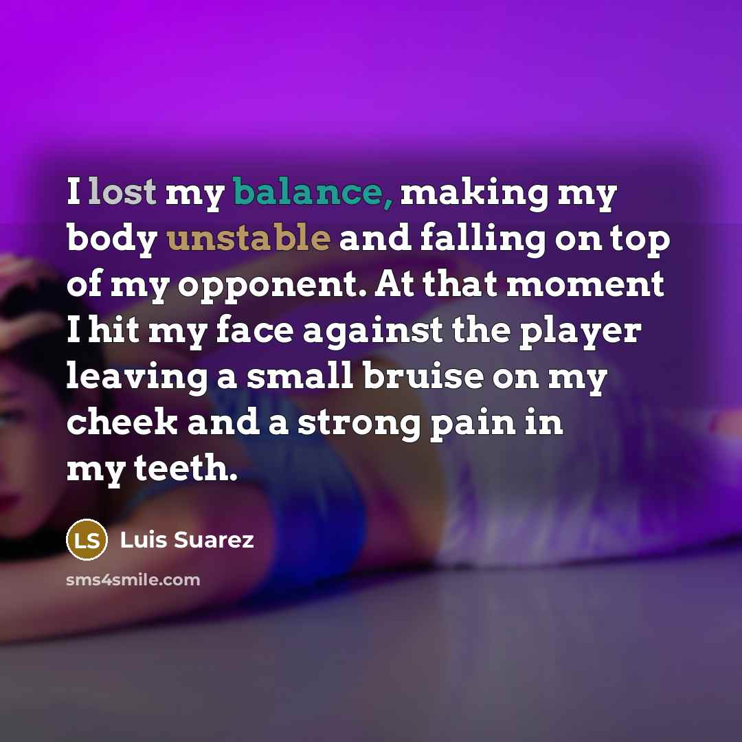 “I lost my balance, making my body unstable and falling on top of my opponent. At that moment I hit my face against the player leaving a small bruise on my cheek and a strong pain in my teeth.” quote by Luis Suarez