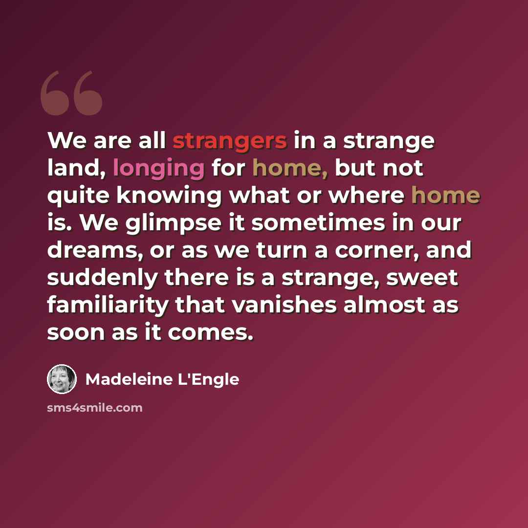 “We are all strangers in a strange land, longing for home, but not quite knowing what or where home is. We glimpse it sometimes in our dreams, or as we turn a corner, and suddenly there is a strange, sweet familiarity that vanishes almost as soon as it comes.” quote by Madeleine L'Engle