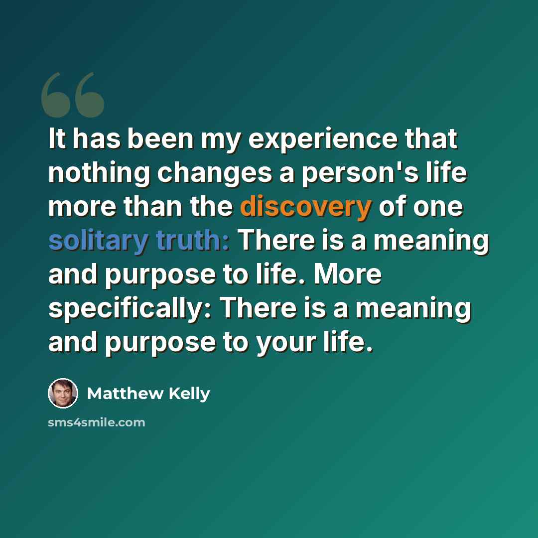 “It has been my experience that nothing changes a person's life more than the discovery of one solitary truth: There is a meaning and purpose to life. More specifically: There is a meaning and purpose to your life.” quote by Matthew Kelly