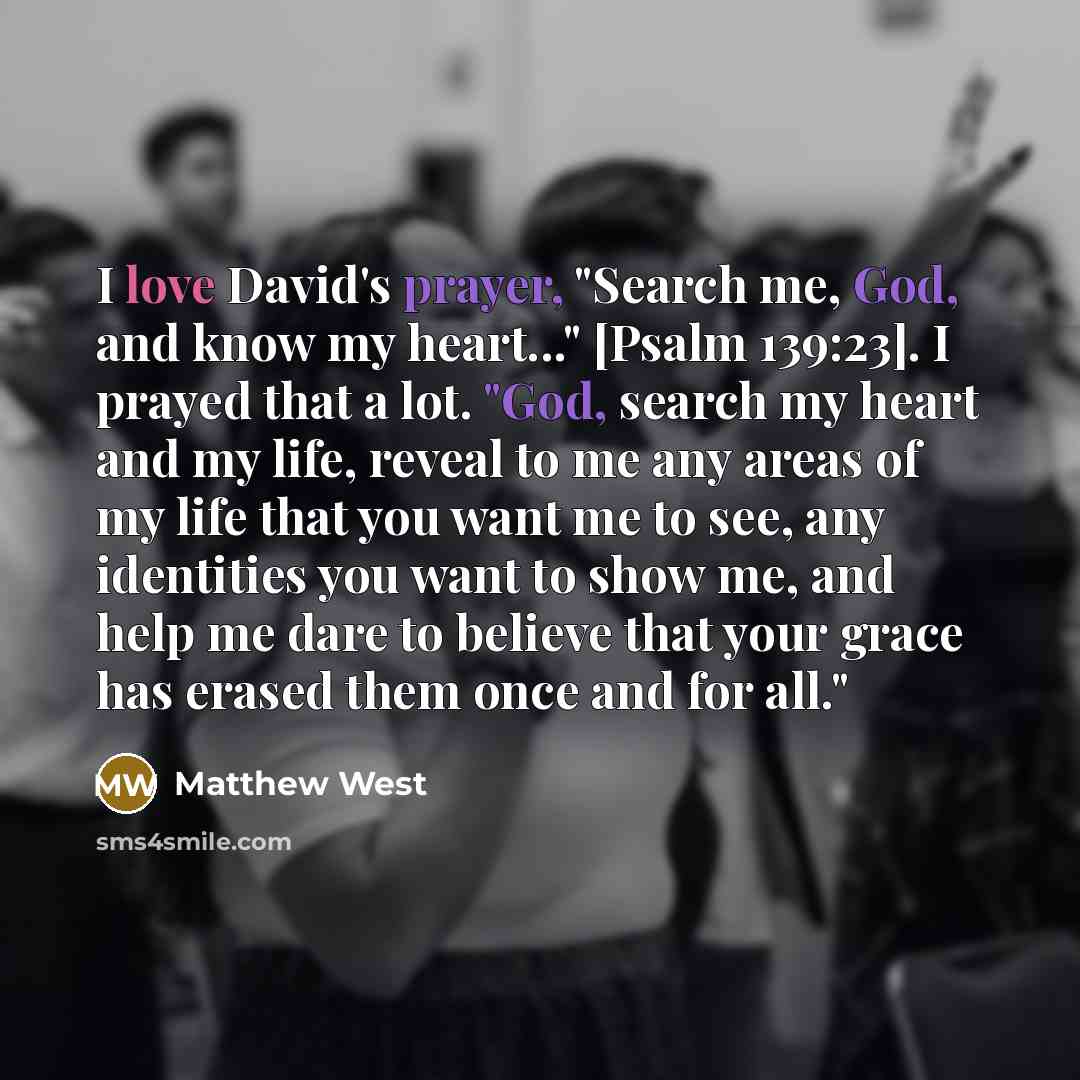 “I love David's prayer, "Search me, God, and know my heart..." [Psalm 139:23]. I prayed that a lot. "God, search my heart and my life, reveal to me any areas of my life that you want me to see, any identities you want to show me, and help me dare to believe that your grace has erased them once and…” quote by Matthew West