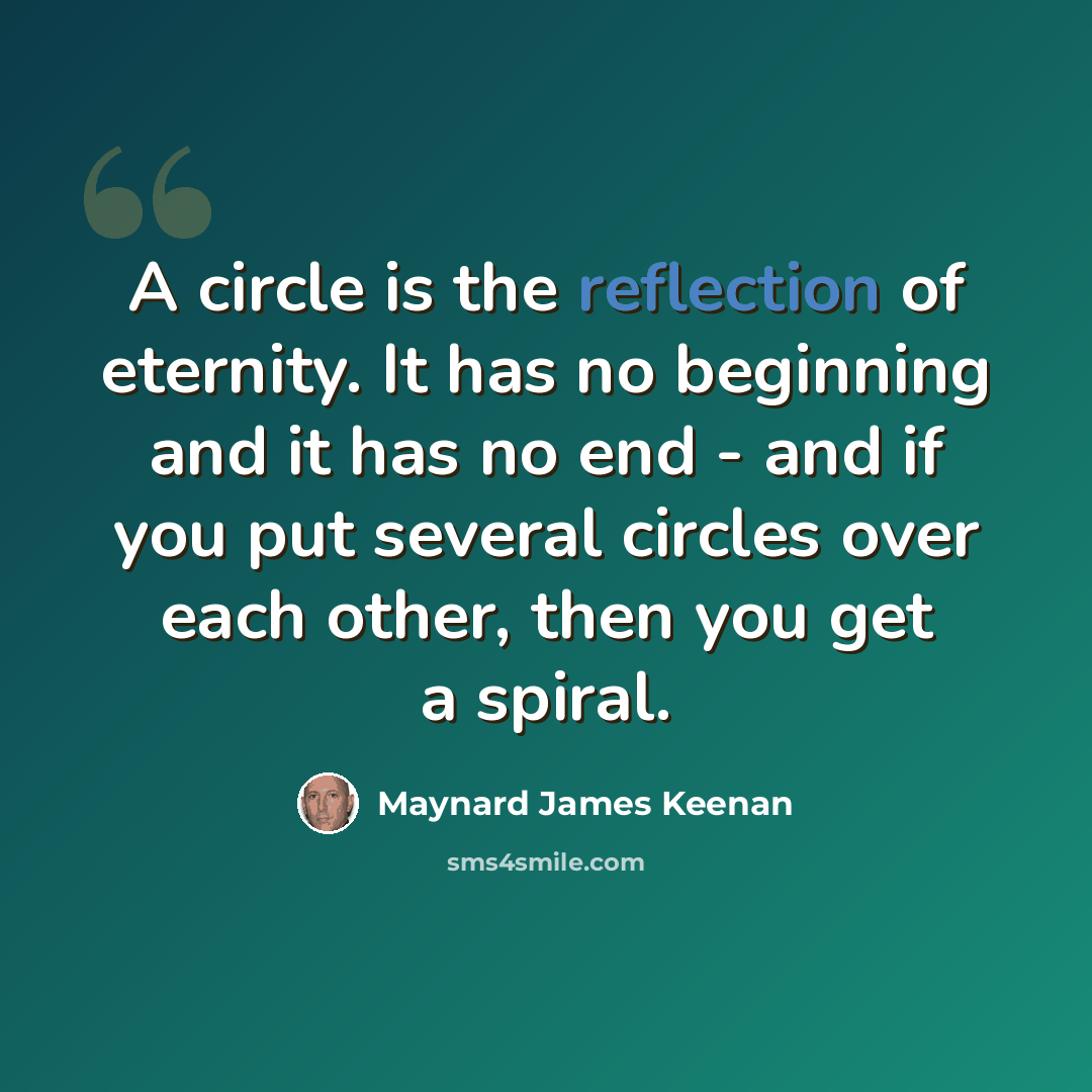 “A circle is the reflection of eternity. It has no beginning and it has no end - and if you put several circles over each other, then you get a spiral.” quote by Maynard James Keenan