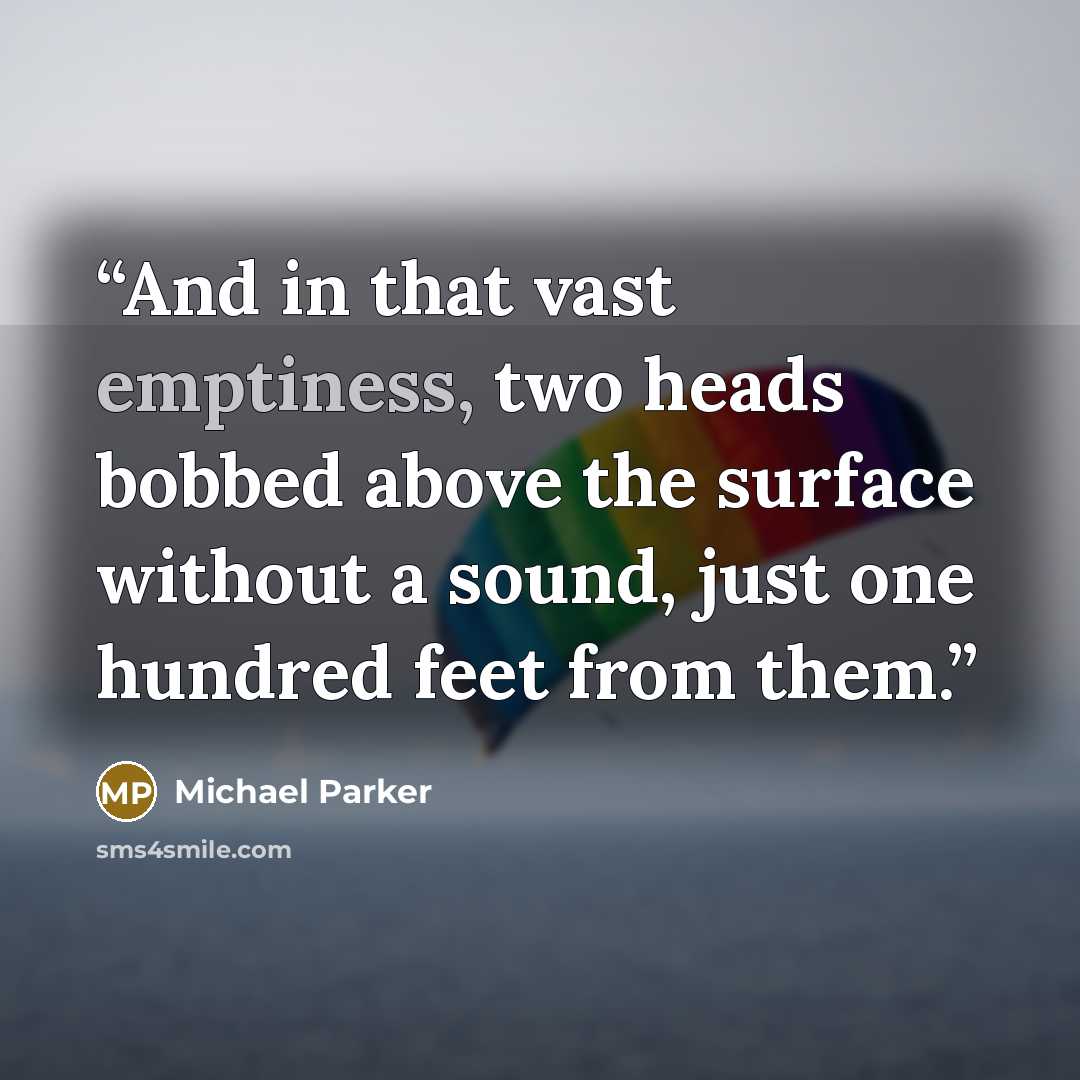 “And in that vast emptiness, two heads bobbed above the surface without a sound, just one hundred feet from them.” quote by Michael Parker