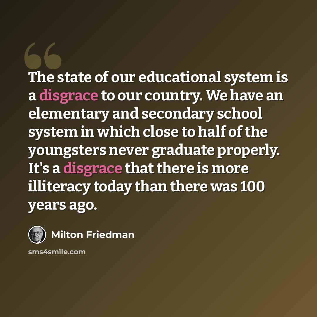 “The state of our educational system is a disgrace to our country. We have an elementary and secondary school system in which close to half of the youngsters never graduate properly. It's a disgrace that there is more illiteracy today than there was 100 years ago.” quote by Milton Friedman