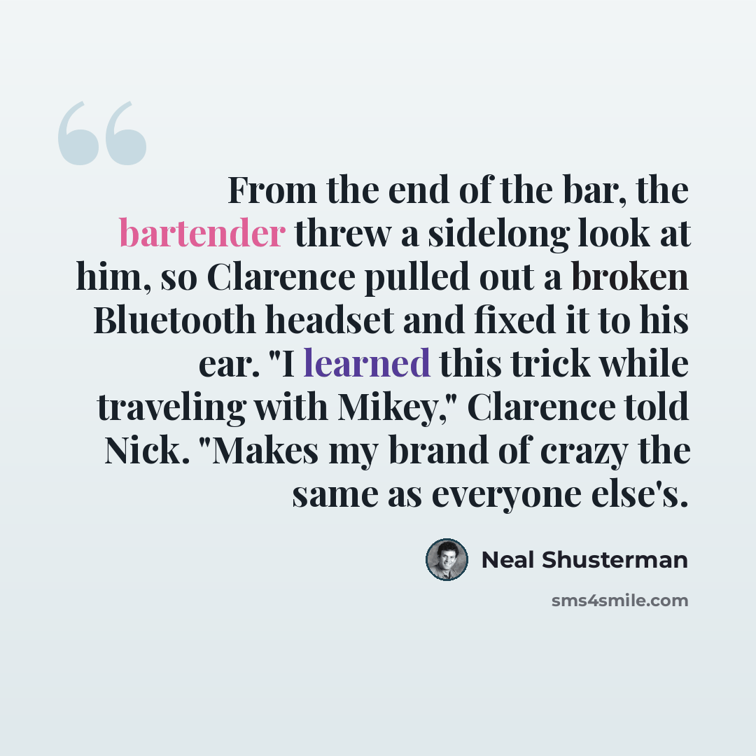 “From the end of the bar, the bartender threw a sidelong look at him, so Clarence pulled out a broken Bluetooth headset and fixed it to his ear. "I learned this trick while traveling with Mikey," Clarence told Nick. "Makes my brand of crazy the same as everyone else's.” quote by Neal Shusterman