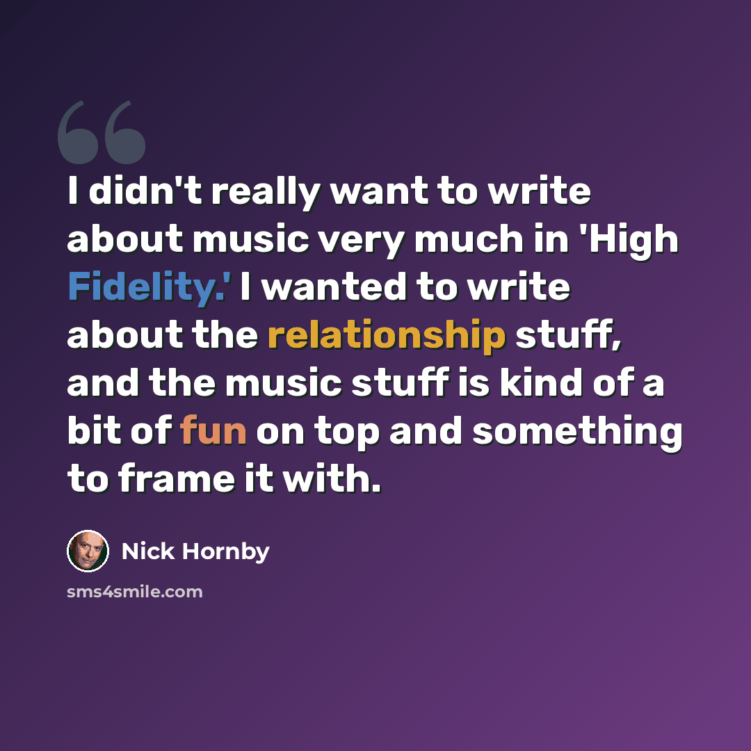 “I didn't really want to write about music very much in 'High Fidelity.' I wanted to write about the relationship stuff, and the music stuff is kind of a bit of fun on top and something to frame it with.” quote by Nick Hornby