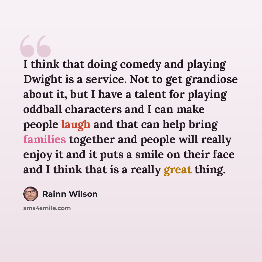 “I think that doing comedy and playing Dwight is a service. Not to get grandiose about it, but I have a talent for playing oddball characters and I can make people laugh and that can help bring families together and people will really enjoy it and it puts a smile on their face and I think that is a…” quote by Rainn Wilson