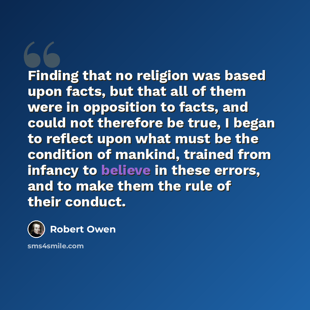 “Finding that no religion was based upon facts, but that all of them were in opposition to facts, and could not therefore be true, I began to reflect upon what must be the condition of mankind, trained from infancy to believe in these errors, and to make them the rule of their conduct.” quote by Robert Owen