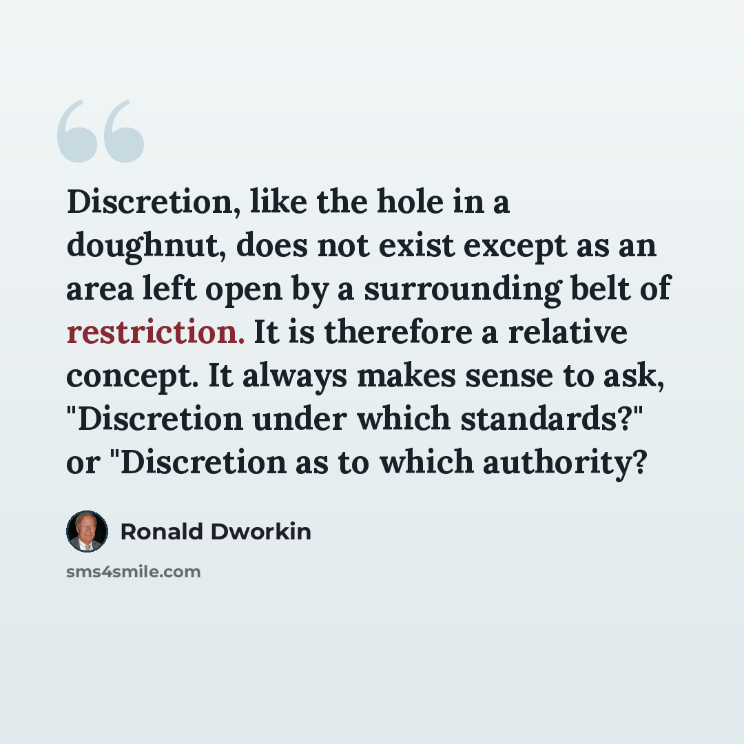 “Discretion, like the hole in a doughnut, does not exist except as an area left open by a surrounding belt of restriction. It is therefore a relative concept. It always makes sense to ask, "Discretion under which standards?" or "Discretion as to which authority?” quote by Ronald Dworkin