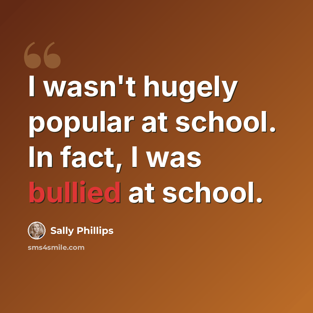“I wasn't hugely popular at school. In fact, I was bullied at school.” quote by Sally Phillips