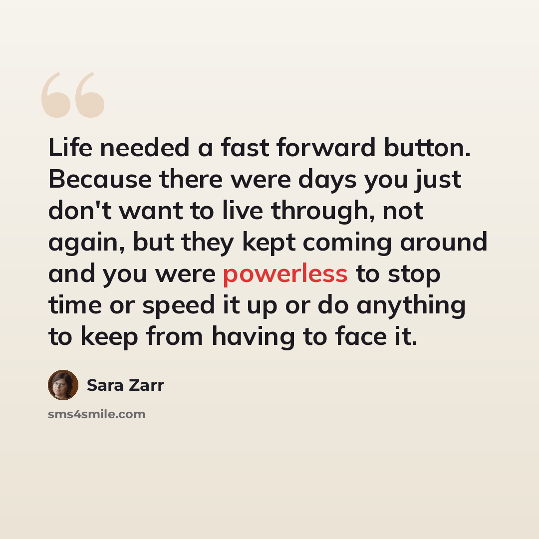 “Life needed a fast forward button. Because there were days you just don't want to live through, not again, but they kept coming around and you were powerless to stop time or speed it up or do anything to keep from having to face it.” quote by Sara Zarr