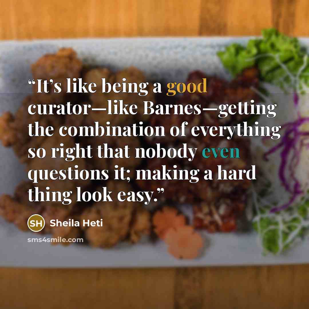 “It’s like being a good curator—like Barnes—getting the combination of everything so right that nobody even questions it; making a hard thing look easy.” quote by Sheila Heti