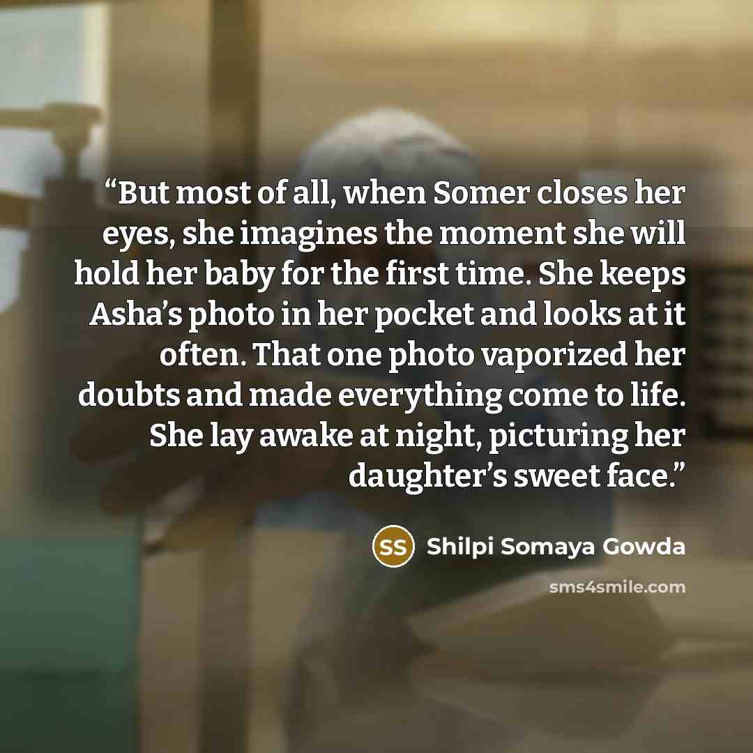“But most of all, when Somer closes her eyes, she imagines the moment she will hold her baby for the first time. She keeps Asha’s photo in her pocket and looks at it often. That one photo vaporized her doubts and made everything come to life. She lay awake at night, picturing her daughter’s sweet…” quote by Shilpi Somaya Gowda