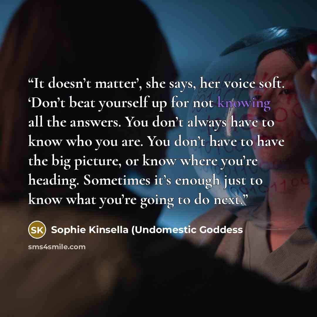 “It doesn’t matter’, she says, her voice soft. ‘Don’t beat yourself up for not knowing all the answers. You don’t always have to know who you are. You don’t have to have the big picture, or know where you’re heading. Sometimes it’s enough just to know what you’re going to do next.” quote by Sophie Kinsella (Undomestic Goddess
