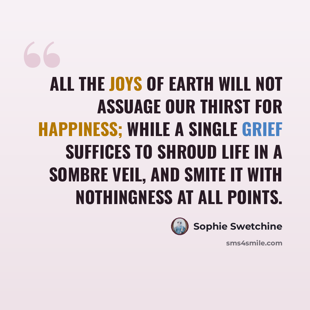 “All the joys of earth will not assuage our thirst for happiness; while a single grief suffices to shroud life in a sombre veil, and smite it with nothingness at all points.” quote by Sophie Swetchine