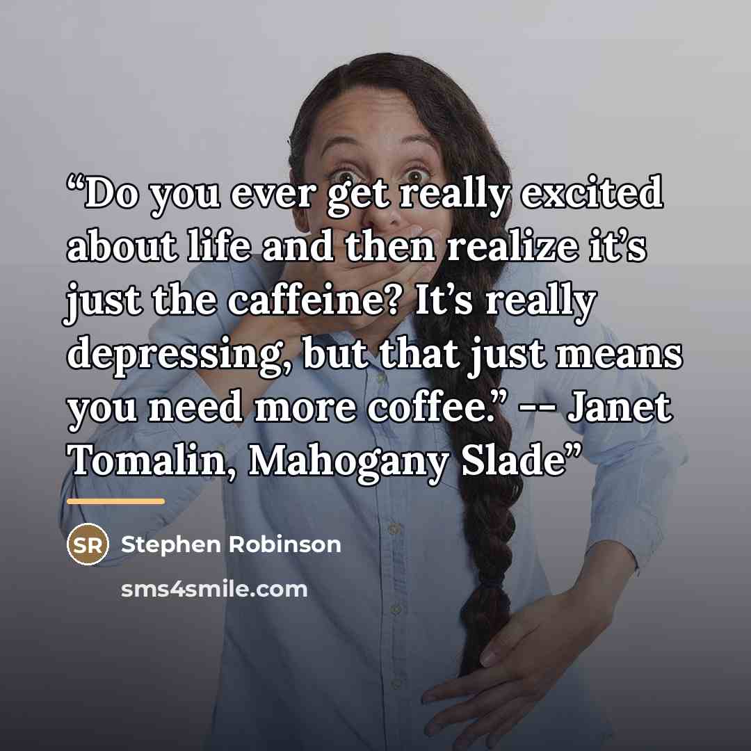 “Do you ever get really excited about life and then realize it’s just the caffeine? It’s really depressing, but that just means you need more coffee.” -- Janet Tomalin, Mahogany Slade” quote by Stephen Robinson
