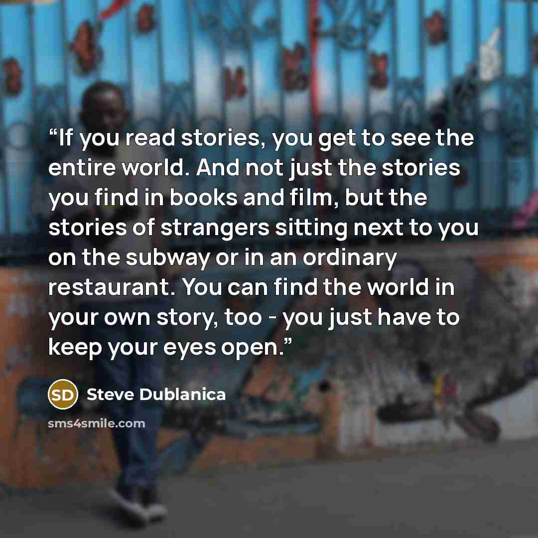 “If you read stories, you get to see the entire world. And not just the stories you find in books and film, but the stories of strangers sitting next to you on the subway or in an ordinary restaurant. You can find the world in your own story, too - you just have to keep your eyes open.” quote by Steve Dublanica