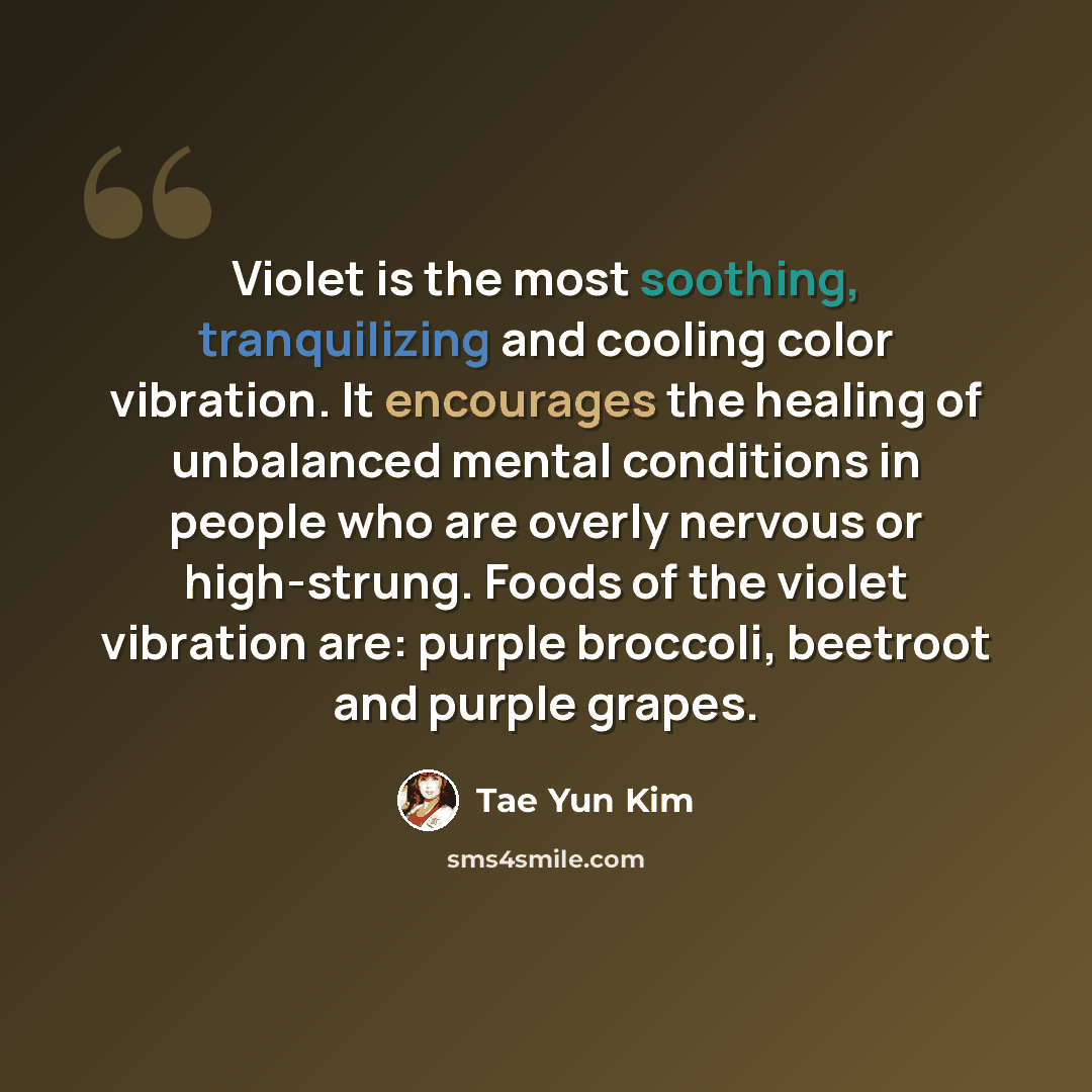 “Violet is the most soothing, tranquilizing and cooling color vibration. It encourages the healing of unbalanced mental conditions in people who are overly nervous or high-strung. Foods of the violet vibration are: purple broccoli, beetroot and purple grapes.” quote by Tae Yun Kim