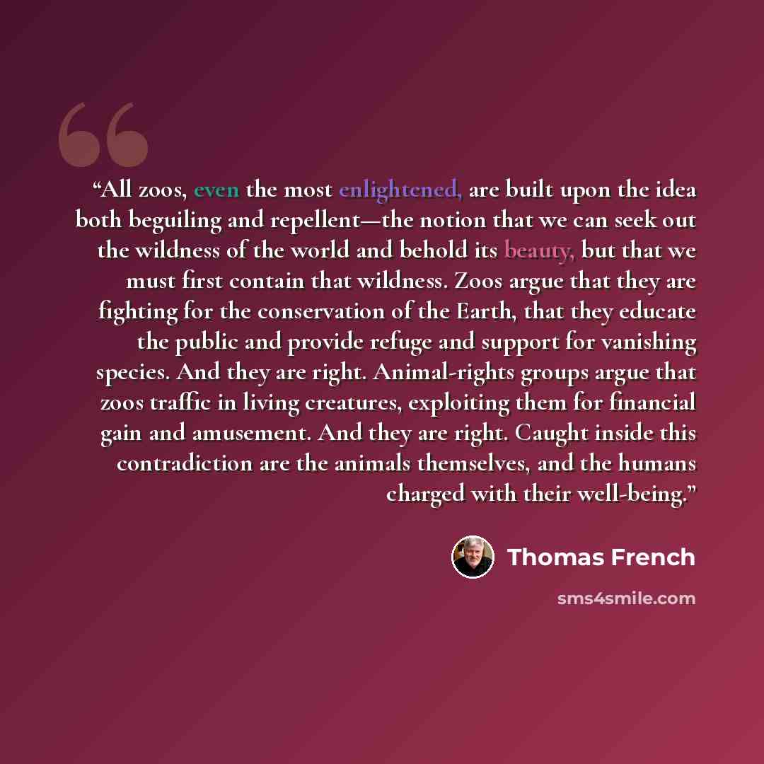 “All zoos, even the most enlightened, are built upon the idea both beguiling and repellent—the notion that we can seek out the wildness of the world and behold its beauty, but that we must first contain that wildness. Zoos argue that they are fighting for the conservation of the Earth, that they…” quote by Thomas French