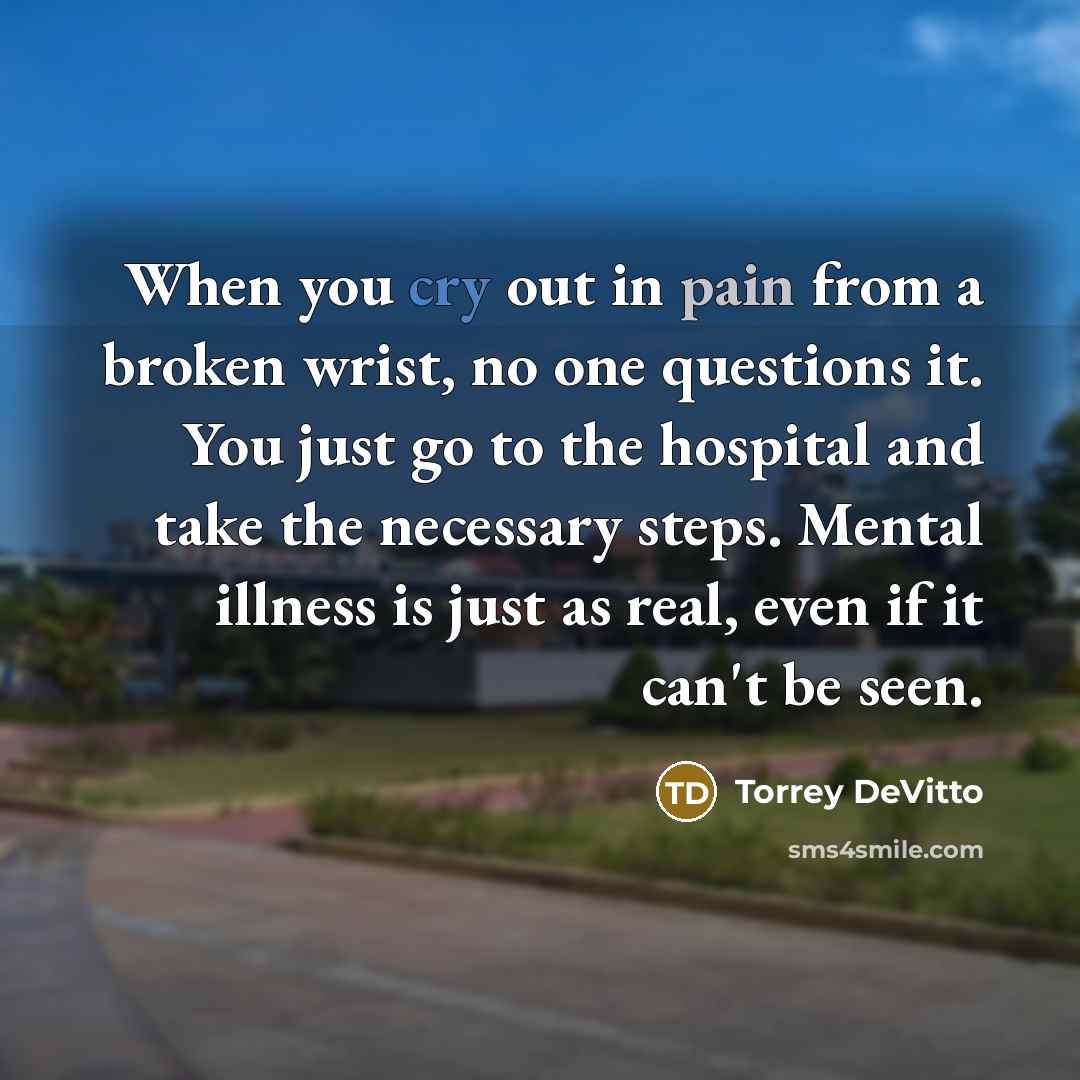 “When you cry out in pain from a broken wrist, no one questions it. You just go to the hospital and take the necessary steps. Mental illness is just as real, even if it can't be seen.” quote by Torrey DeVitto